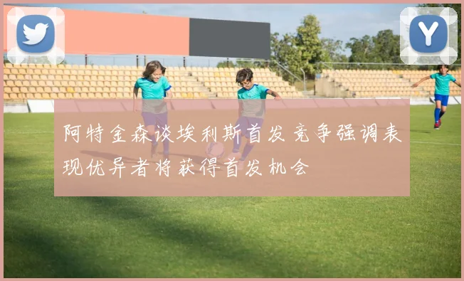 阿特金森谈埃利斯首发竞争强调表现优异者将获得首发机会